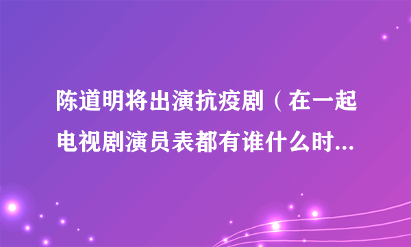 陈道明将出演抗疫剧（在一起电视剧演员表都有谁什么时候播出）