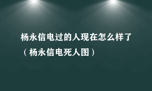 杨永信电过的人现在怎么样了（杨永信电死人图）