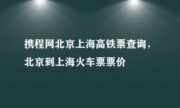 携程网北京上海高铁票查询，北京到上海火车票票价