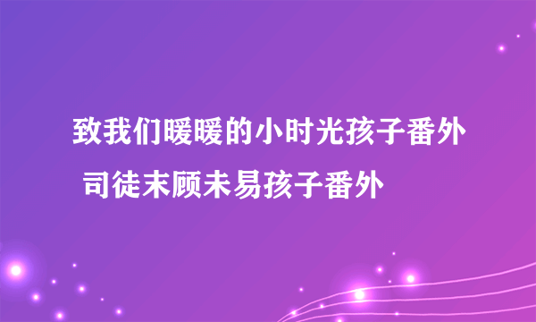 致我们暖暖的小时光孩子番外 司徒末顾未易孩子番外