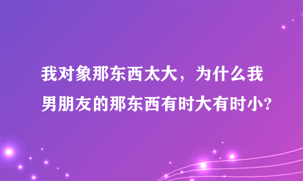 我对象那东西太大，为什么我男朋友的那东西有时大有时小?