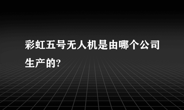 彩虹五号无人机是由哪个公司生产的?