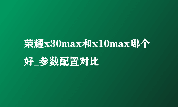 荣耀x30max和x10max哪个好_参数配置对比