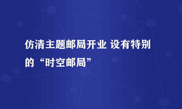 仿清主题邮局开业 设有特别的“时空邮局”