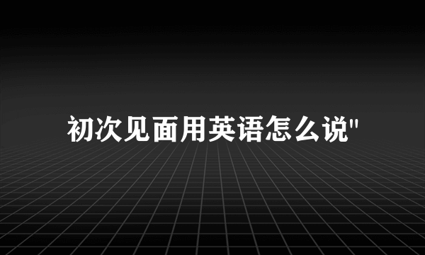 初次见面用英语怎么说