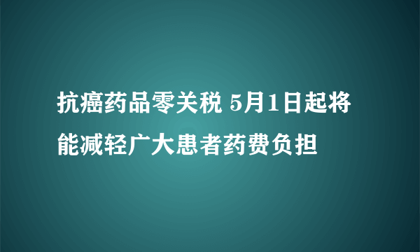 抗癌药品零关税 5月1日起将能减轻广大患者药费负担