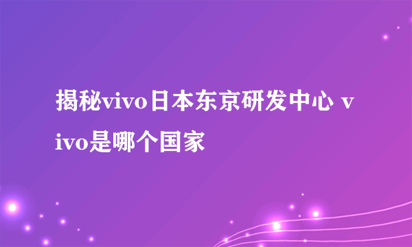 揭秘vivo日本东京研发中心 vivo是哪个国家