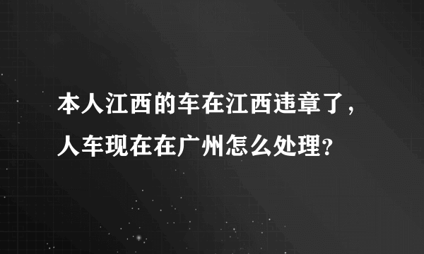 本人江西的车在江西违章了，人车现在在广州怎么处理？