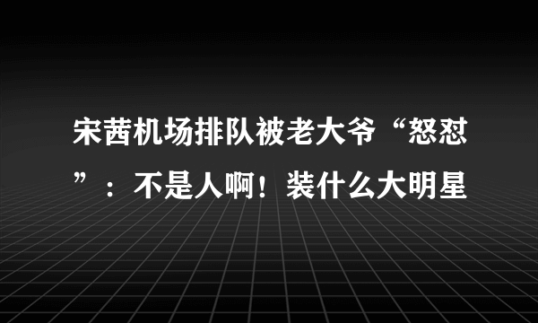 宋茜机场排队被老大爷“怒怼”：不是人啊！装什么大明星