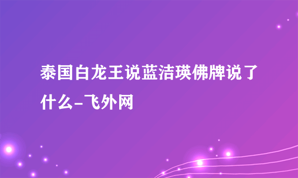 泰国白龙王说蓝洁瑛佛牌说了什么-飞外网