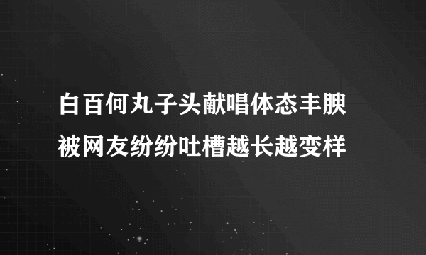 白百何丸子头献唱体态丰腴 被网友纷纷吐槽越长越变样