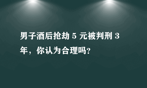 男子酒后抢劫 5 元被判刑 3 年，你认为合理吗？