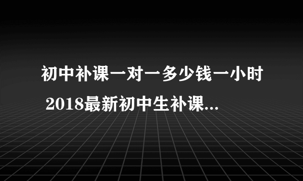 初中补课一对一多少钱一小时 2018最新初中生补课收费标准