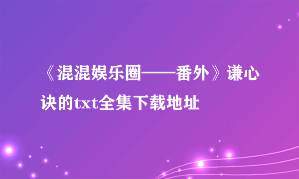 《混混娱乐圈——番外》谦心诀的txt全集下载地址