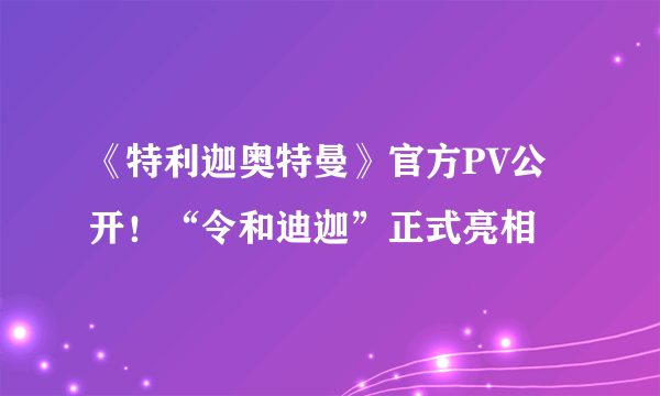 《特利迦奥特曼》官方PV公开！“令和迪迦”正式亮相