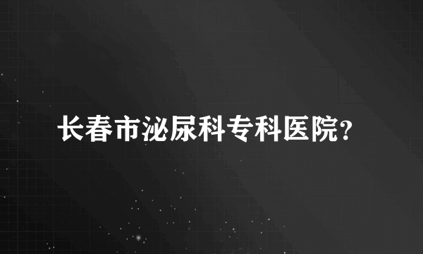 长春市泌尿科专科医院？