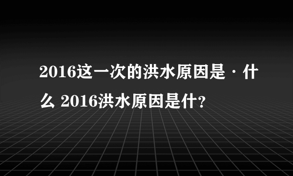 2016这一次的洪水原因是·什么 2016洪水原因是什？