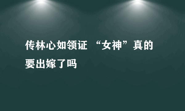 传林心如领证 “女神”真的要出嫁了吗