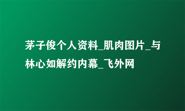 茅子俊个人资料_肌肉图片_与林心如解约内幕_飞外网