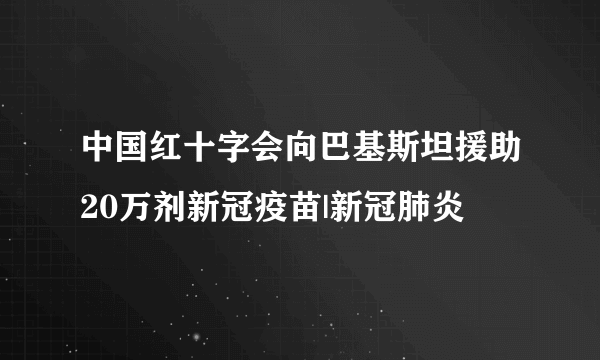 中国红十字会向巴基斯坦援助20万剂新冠疫苗|新冠肺炎