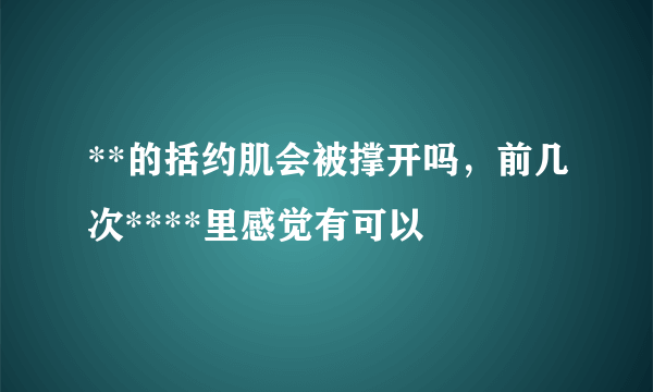 **的括约肌会被撑开吗，前几次****里感觉有可以