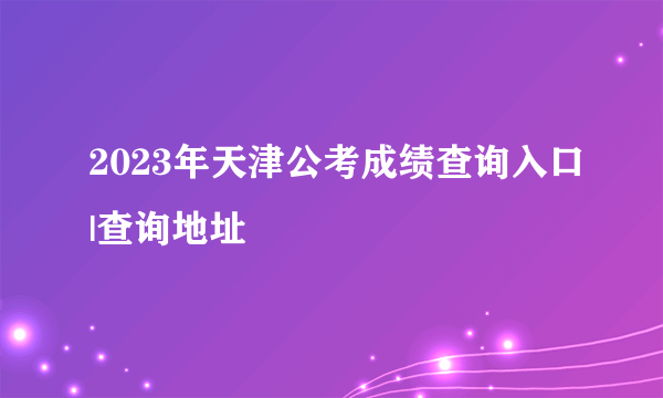 2023年天津公考成绩查询入口|查询地址