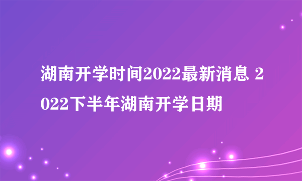 湖南开学时间2022最新消息 2022下半年湖南开学日期