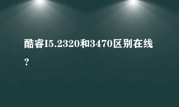 酷睿I5.2320和3470区别在线？