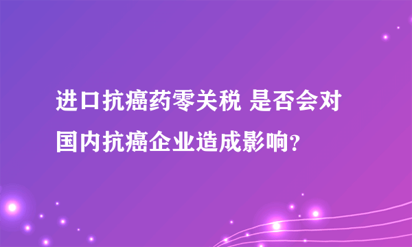 进口抗癌药零关税 是否会对国内抗癌企业造成影响？