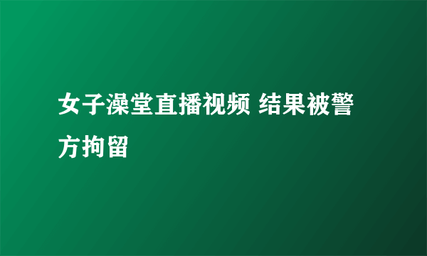 女子澡堂直播视频 结果被警方拘留