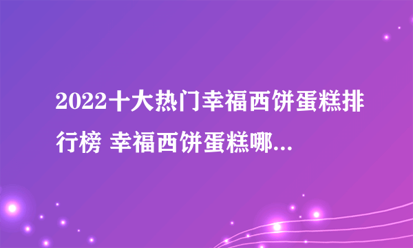 2022十大热门幸福西饼蛋糕排行榜 幸福西饼蛋糕哪款好【TOP榜】