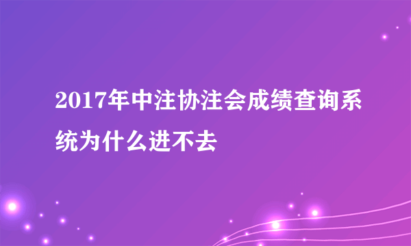 2017年中注协注会成绩查询系统为什么进不去