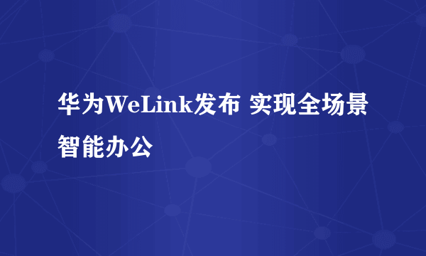 华为WeLink发布 实现全场景智能办公