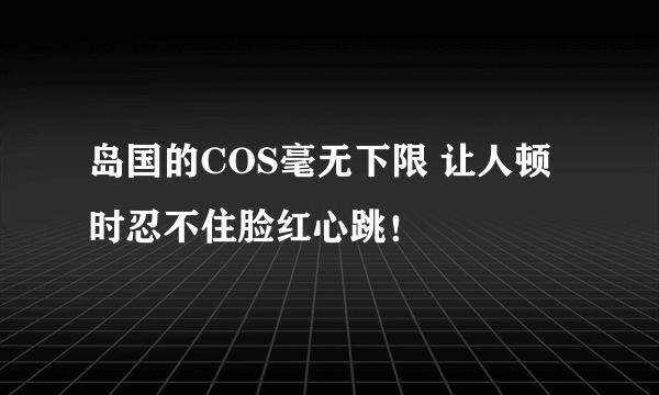 岛国的COS毫无下限 让人顿时忍不住脸红心跳！