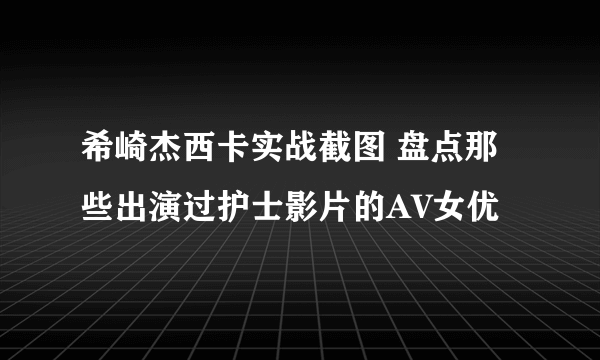 希崎杰西卡实战截图 盘点那些出演过护士影片的AV女优