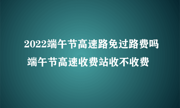 2022端午节高速路免过路费吗 端午节高速收费站收不收费