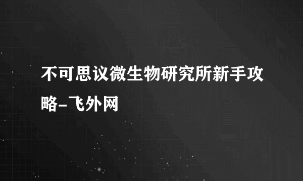 不可思议微生物研究所新手攻略-飞外网