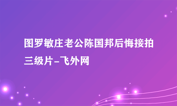 图罗敏庄老公陈国邦后悔接拍三级片-飞外网