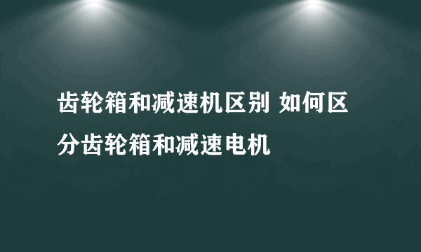 齿轮箱和减速机区别 如何区分齿轮箱和减速电机