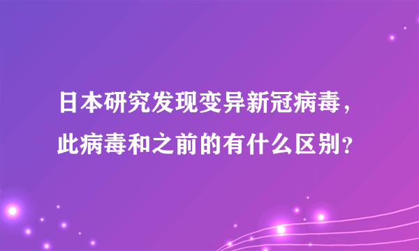 日本研究发现变异新冠病毒，此病毒和之前的有什么区别？