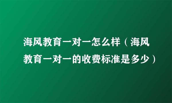 海风教育一对一怎么样（海风教育一对一的收费标准是多少）