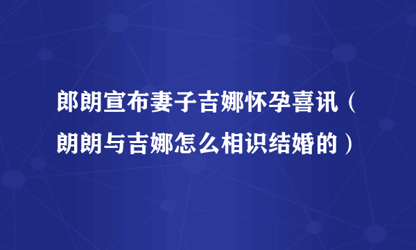 郎朗宣布妻子吉娜怀孕喜讯（朗朗与吉娜怎么相识结婚的）