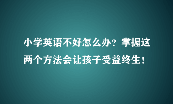 小学英语不好怎么办？掌握这两个方法会让孩子受益终生！