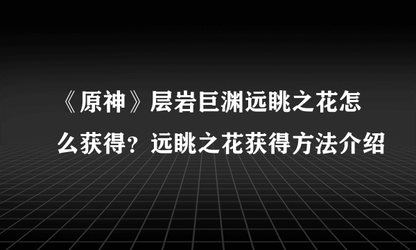 《原神》层岩巨渊远眺之花怎么获得？远眺之花获得方法介绍