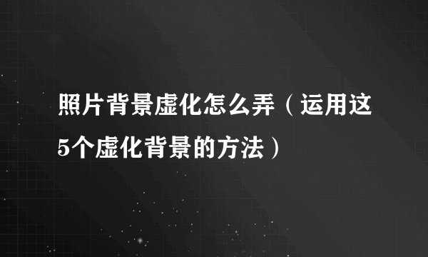 照片背景虚化怎么弄（运用这5个虚化背景的方法）