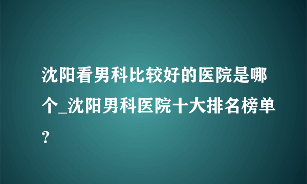 沈阳看男科比较好的医院是哪个_沈阳男科医院十大排名榜单？