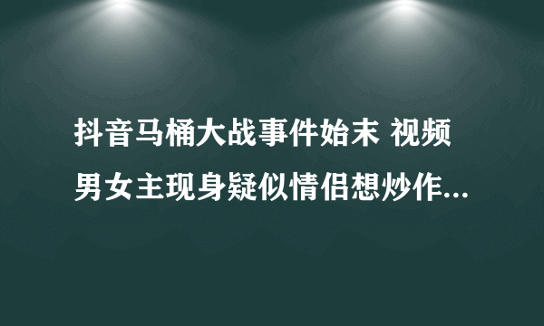 抖音马桶大战事件始末 视频男女主现身疑似情侣想炒作_飞外网