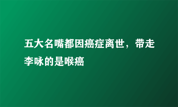 五大名嘴都因癌症离世，带走李咏的是喉癌