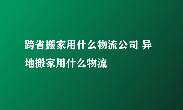 跨省搬家用什么物流公司 异地搬家用什么物流