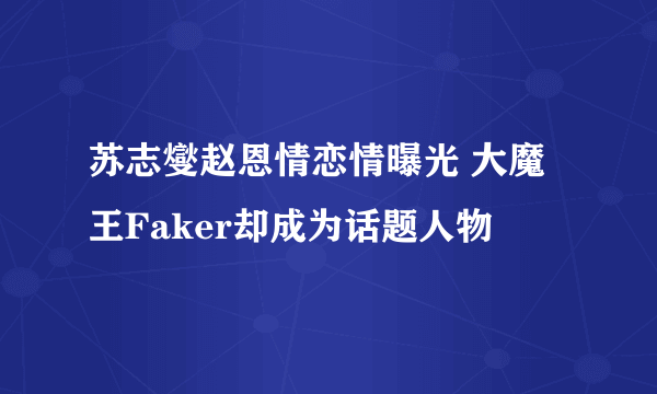 苏志燮赵恩情恋情曝光 大魔王Faker却成为话题人物